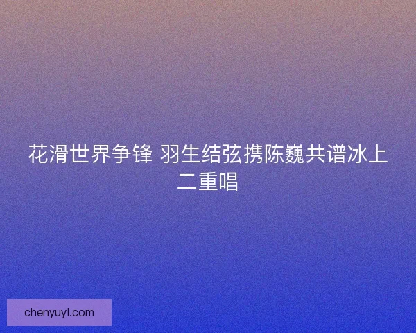 花滑世界争锋 羽生结弦携陈巍共谱冰上二重唱