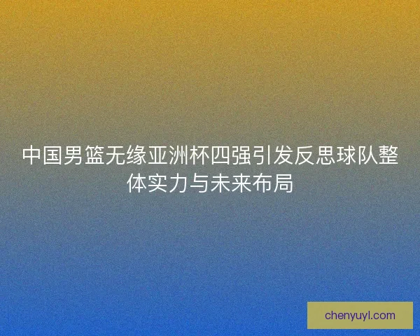 中国男篮无缘亚洲杯四强引发反思球队整体实力与未来布局