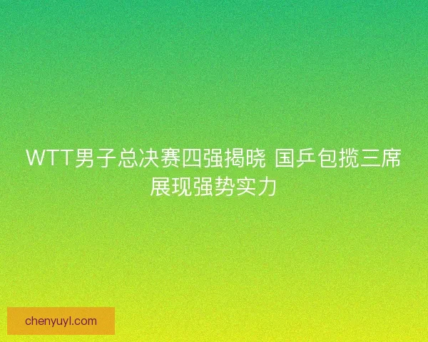 WTT男子总决赛四强揭晓 国乒包揽三席展现强势实力