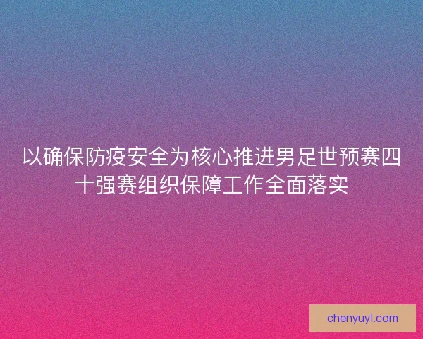 以确保防疫安全为核心推进男足世预赛四十强赛组织保障工作全面落实