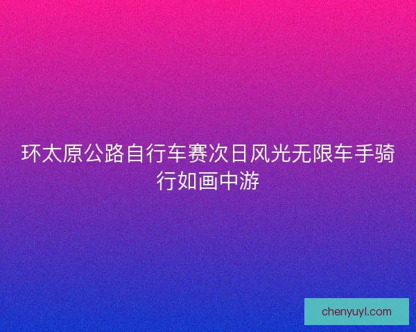 环太原公路自行车赛次日风光无限车手骑行如画中游