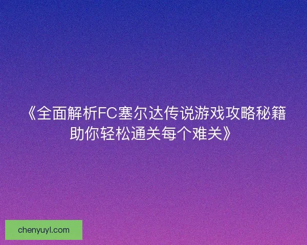 《全面解析FC塞尔达传说游戏攻略秘籍助你轻松通关每个难关》 《全面解析FC塞尔达传说游戏攻略秘籍助你轻松通关每个难关》