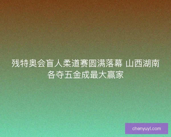 残特奥会盲人柔道赛圆满落幕 山西湖南各夺五金成最大赢家 残特奥会盲人柔道赛圆满落幕 山西湖南各夺五金成最大赢家