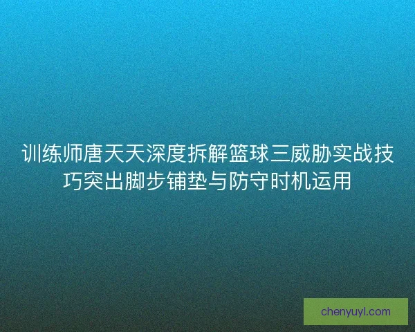 训练师唐天天深度拆解篮球三威胁实战技巧突出脚步铺垫与防守时机运用 训练师唐天天深度拆解篮球三威胁实战技巧突出脚步铺垫与防守时机运用