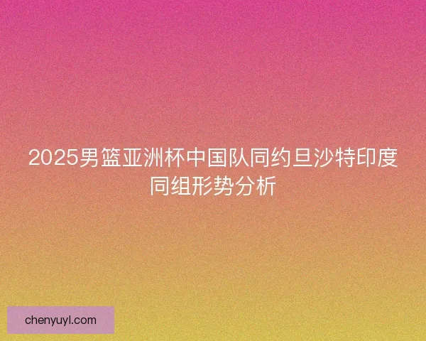 2025男篮亚洲杯中国队同约旦沙特印度同组形势分析