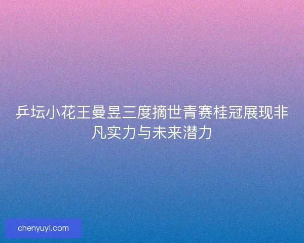 乒坛小花王曼昱三度摘世青赛桂冠展现非凡实力与未来潜力