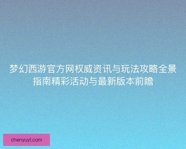 梦幻西游官方网权威资讯与玩法攻略全景指南精彩活动与最新版本前瞻