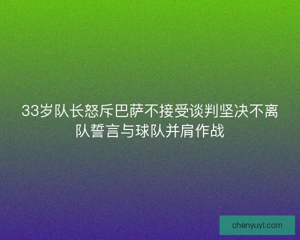 33岁队长怒斥巴萨不接受谈判坚决不离队誓言与球队并肩作战 33岁队长怒斥巴萨不接受谈判坚决不离队誓言与球队并肩作战