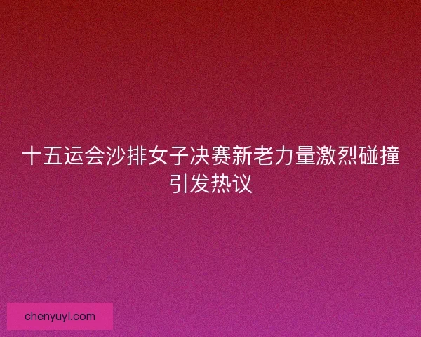 十五运会沙排女子决赛新老力量激烈碰撞引发热议 十五运会沙排女子决赛新老力量激烈碰撞引发热议