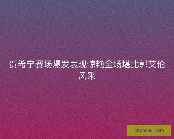 贺希宁赛场爆发表现惊艳全场堪比郭艾伦风采 贺希宁赛场爆发表现惊艳全场堪比郭艾伦风采