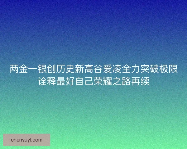 两金一银创历史新高谷爱凌全力突破极限诠释最好自己荣耀之路再续