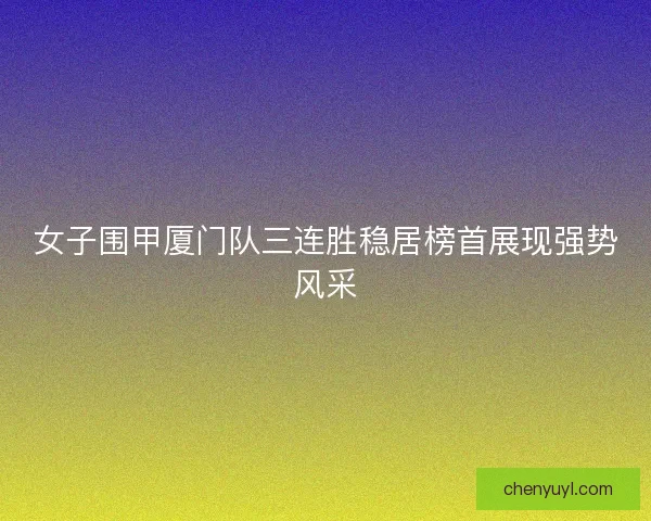 女子围甲厦门队三连胜稳居榜首展现强势风采 女子围甲厦门队三连胜稳居榜首展现强势风采