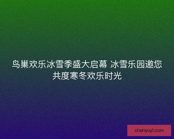 鸟巢欢乐冰雪季盛大启幕 冰雪乐园邀您共度寒冬欢乐时光