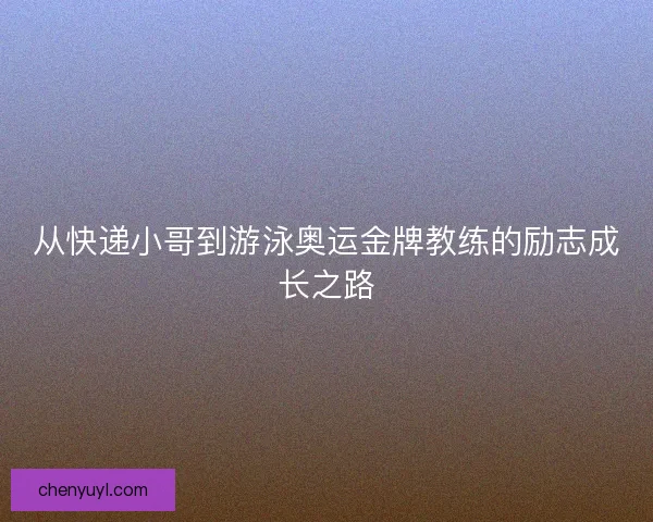 从快递小哥到游泳奥运金牌教练的励志成长之路 从快递小哥到游泳奥运金牌教练的励志成长之路