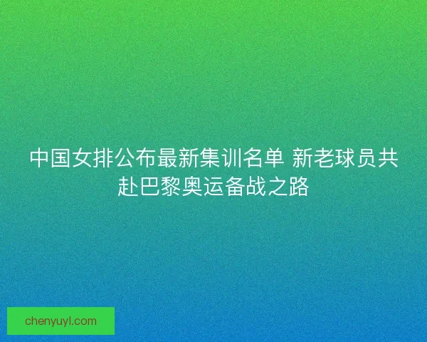 中国女排公布最新集训名单 新老球员共赴巴黎奥运备战之路