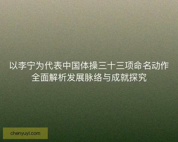 以李宁为代表中国体操三十三项命名动作全面解析发展脉络与成就探究