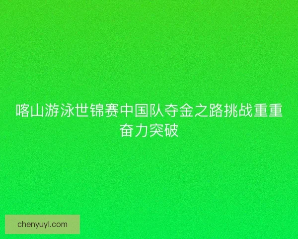 喀山游泳世锦赛中国队夺金之路挑战重重奋力突破 喀山游泳世锦赛中国队夺金之路挑战重重奋力突破