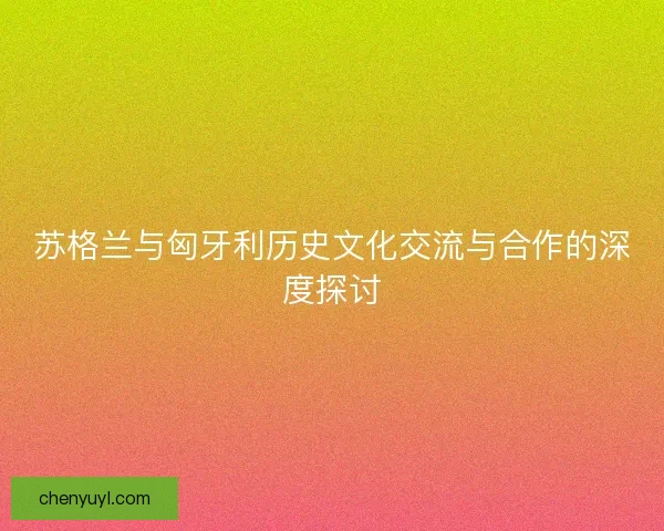 苏格兰与匈牙利历史文化交流与合作的深度探讨 苏格兰与匈牙利历史文化交流与合作的深度探讨