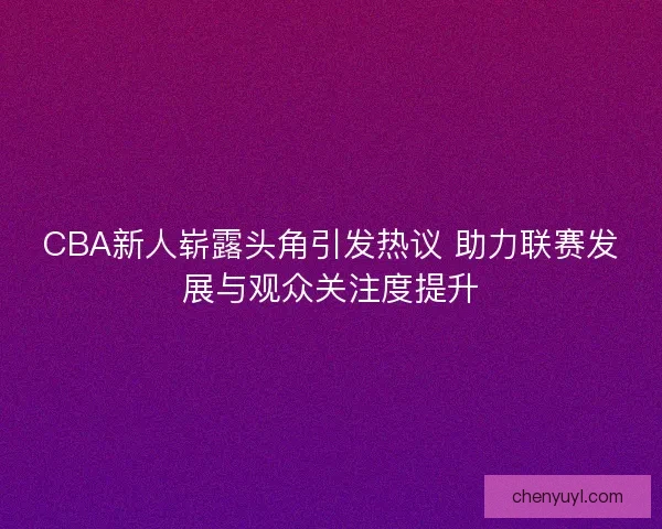 CBA新人崭露头角引发热议 助力联赛发展与观众关注度提升 CBA新人崭露头角引发热议 助力联赛发展与观众关注度提升