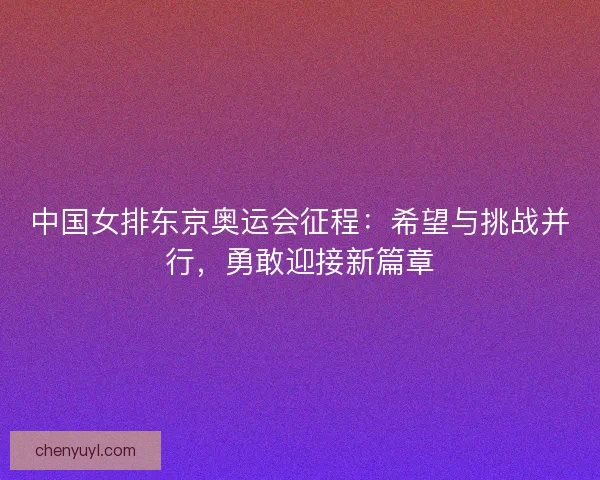 中国女排东京奥运会征程:希望与挑战并行,勇敢迎接新篇章 中国女排东京奥运会征程:希望与挑战并行,勇敢迎接新篇章