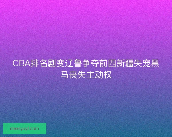 CBA排名剧变辽鲁争夺前四新疆失宠黑马丧失主动权 CBA排名剧变辽鲁争夺前四新疆失宠黑马丧失主动权